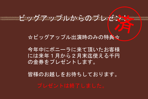 ビッグアップルからのプレゼント
☆ビッグアップル出演時のみの特典☆
今年中にボニーラに来て頂いたお客様
には来年１月から２月末迄使える千円
の金券をプレゼントします。
皆様のお越しをお待ちしております。